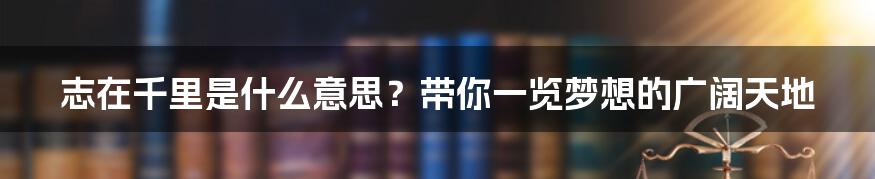 志在千里是什么意思?带你一览梦想的广阔天地