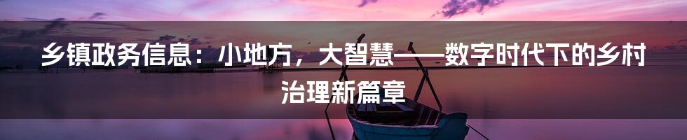乡镇政务信息:小地方,大智慧——数字时代下的乡村治理新篇章