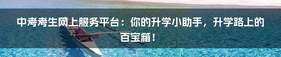 中考考生网上服务平台:你的升学小助手,升学路上的百宝箱!