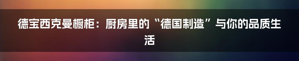 德宝西克曼橱柜：厨房里的“德国制造”与你的品质生活