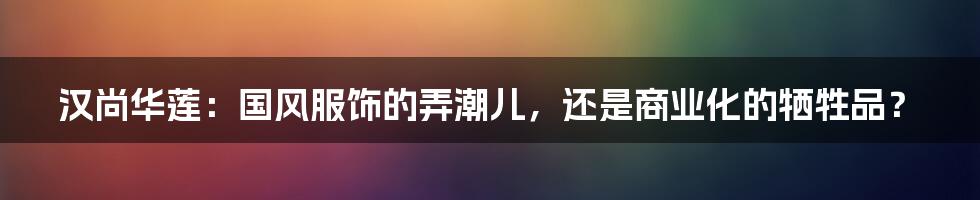 汉尚华莲：国风服饰的弄潮儿，还是商业化的牺牲品？
