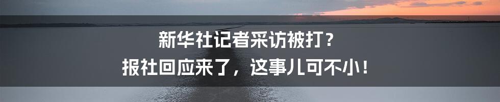新华社记者采访被打？ 报社回应来了，这事儿可不小！