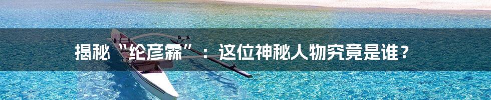 揭秘“纶彦霖”：这位神秘人物究竟是谁？