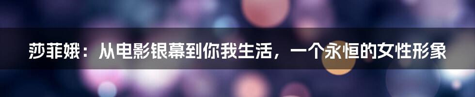 莎菲娥:从电影银幕到你我生活,一个永恒的女性形象