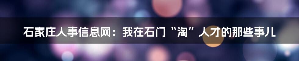 石家庄人事信息网:我在石门“淘”人才的那些事儿