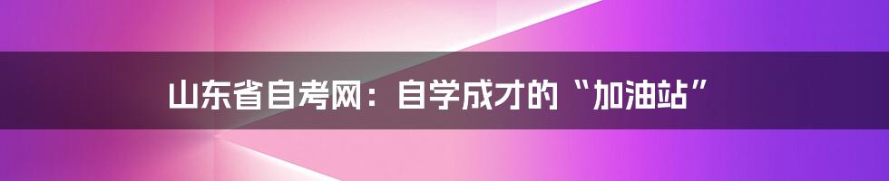 山东省自考网:自学成才的“加油站”