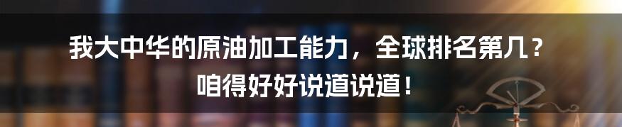 我大中华的原油加工能力，全球排名第几？ 咱得好好说道说道！
