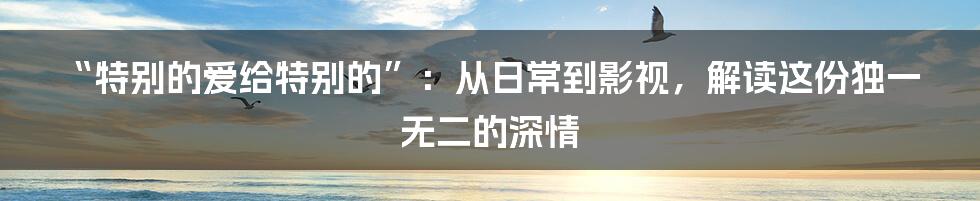 “特别的爱给特别的”:从日常到影视,解读这份独一无二的深情