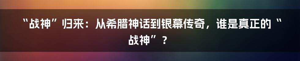 “战神”归来:从希腊神话到银幕传奇,谁是真正的“战神”?