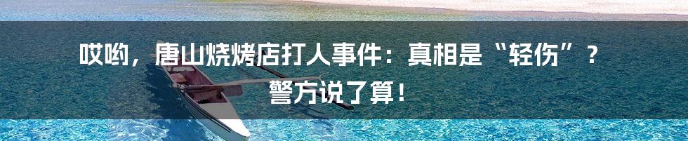 哎哟，唐山烧烤店打人事件：真相是“轻伤”？ 警方说了算！