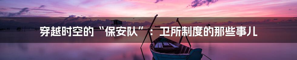 穿越时空的“保安队”:卫所制度的那些事儿