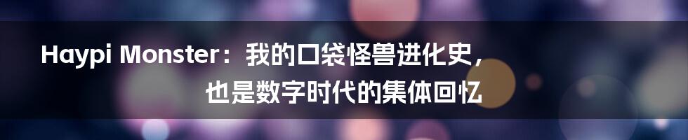 Haypi Monster:我的口袋怪兽进化史,也是数字时代的集体回忆