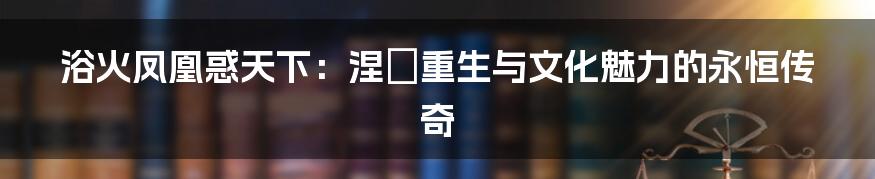 浴火凤凰惑天下:涅槃重生与文化魅力的永恒传奇