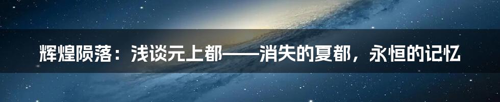 辉煌陨落:浅谈元上都——消失的夏都,永恒的记忆