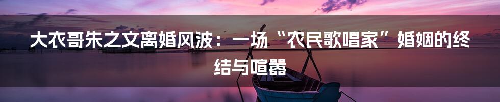 大衣哥朱之文离婚风波：一场“农民歌唱家”婚姻的终结与喧嚣
