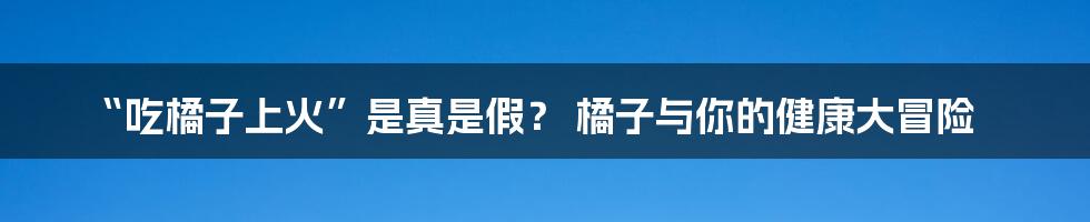 “吃橘子上火”是真是假? 橘子与你的健康大冒险