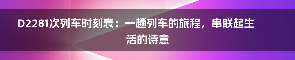 D2281次列车时刻表:一趟列车的旅程,串联起生活的诗意