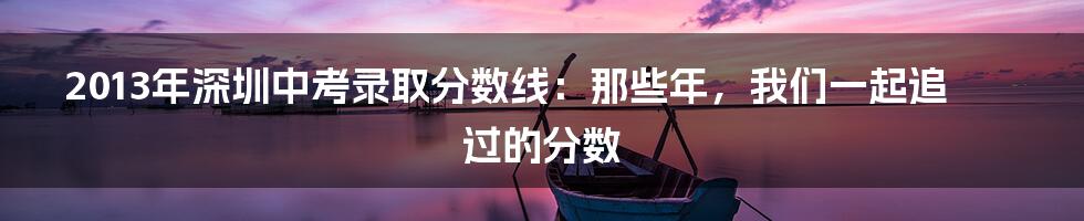 2013年深圳中考录取分数线:那些年,我们一起追过的分数