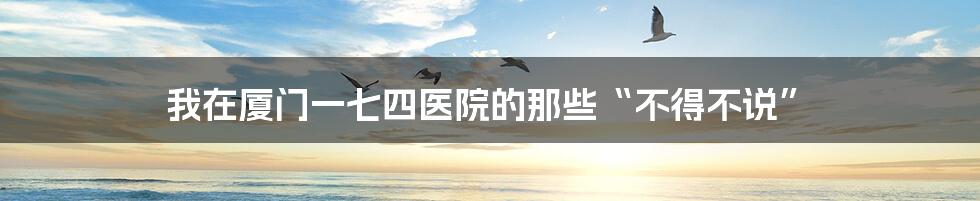 我在厦门一七四医院的那些“不得不说”