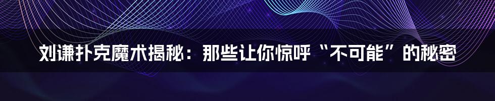 刘谦扑克魔术揭秘：那些让你惊呼“不可能”的秘密