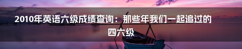 2010年英语六级成绩查询：那些年我们一起追过的四六级