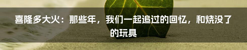 喜隆多大火：那些年，我们一起追过的回忆，和烧没了的玩具