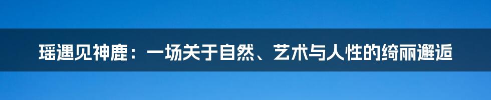 瑶遇见神鹿:一场关于自然、艺术与人性的绮丽邂逅