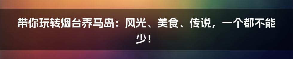 带你玩转烟台养马岛：风光、美食、传说，一个都不能少！