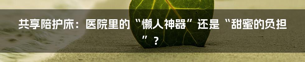共享陪护床:医院里的“懒人神器”还是“甜蜜的负担”?