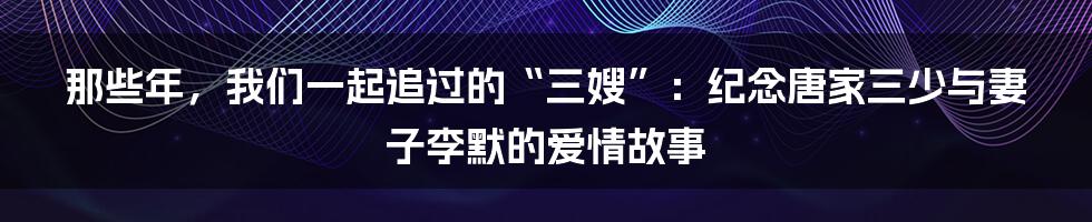 那些年，我们一起追过的“三嫂”：纪念唐家三少与妻子李默的爱情故事