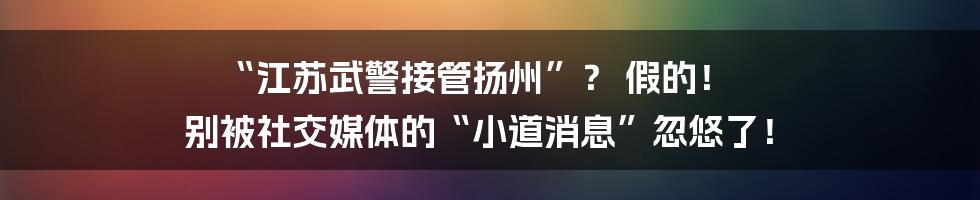 “江苏武警接管扬州”？ 假的！ 别被社交媒体的“小道消息”忽悠了！