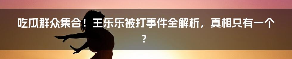 吃瓜群众集合！王乐乐被打事件全解析，真相只有一个？