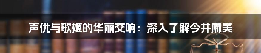 声优与歌姬的华丽交响：深入了解今井麻美