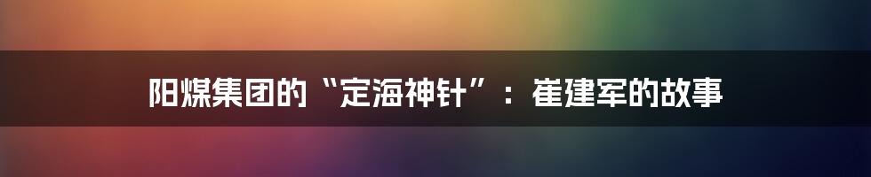 阳煤集团的“定海神针”:崔建军的故事