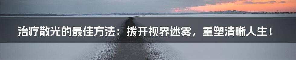 治疗散光的最佳方法:拨开视界迷雾,重塑清晰人生!