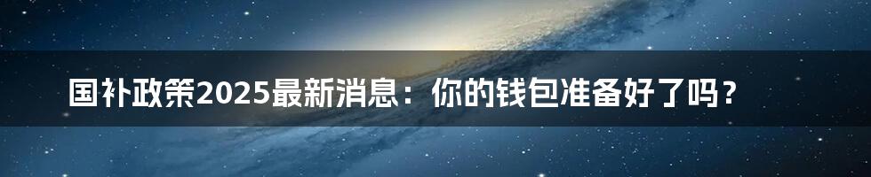 国补政策2025最新消息:你的钱包准备好了吗?
