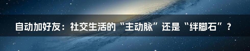 自动加好友：社交生活的“主动脉”还是“绊脚石”？