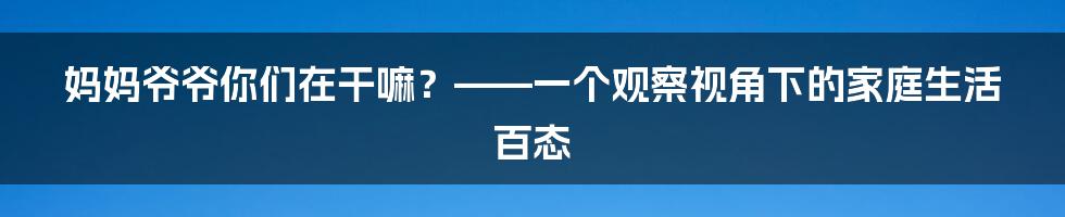 妈妈爷爷你们在干嘛？——一个观察视角下的家庭生活百态