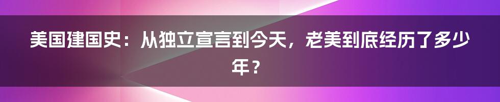 美国建国史：从独立宣言到今天，老美到底经历了多少年？