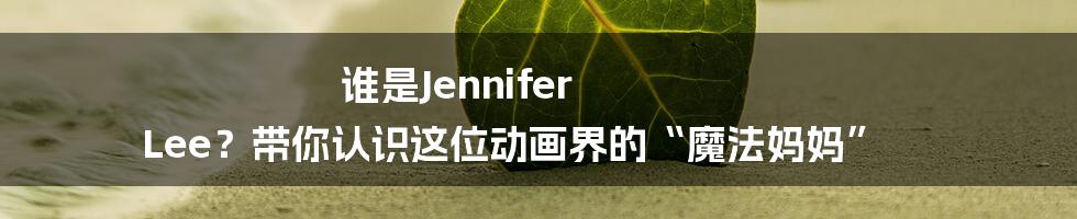 谁是Jennifer Lee?带你认识这位动画界的“魔法妈妈”