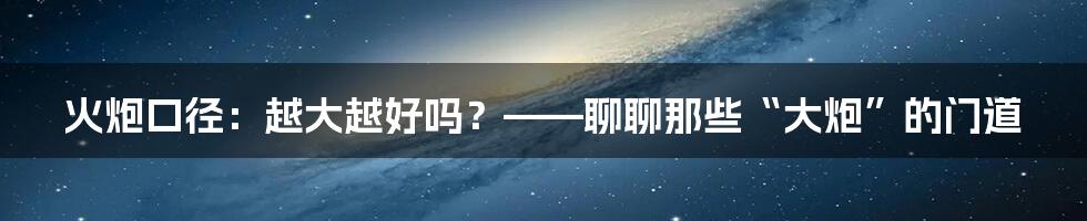 火炮口径：越大越好吗？——聊聊那些“大炮”的门道