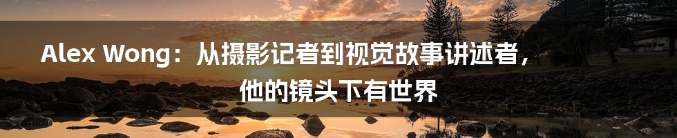 Alex Wong：从摄影记者到视觉故事讲述者，他的镜头下有世界