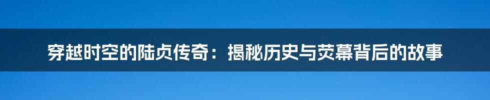 穿越时空的陆贞传奇：揭秘历史与荧幕背后的故事