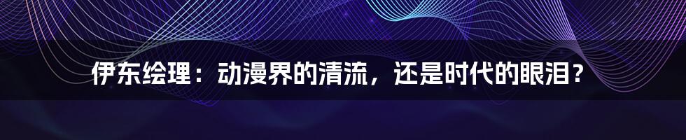 伊东绘理:动漫界的清流,还是时代的眼泪?