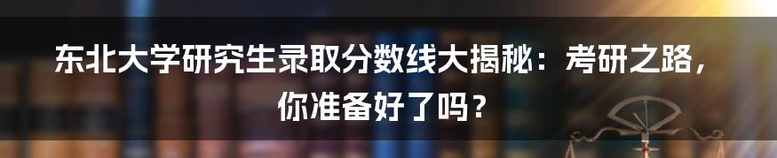 东北大学研究生录取分数线大揭秘:考研之路,你准备好了吗?