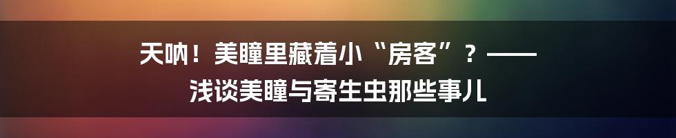 天呐！美瞳里藏着小“房客”？—— 浅谈美瞳与寄生虫那些事儿