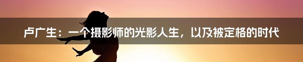 卢广生:一个摄影师的光影人生,以及被定格的时代