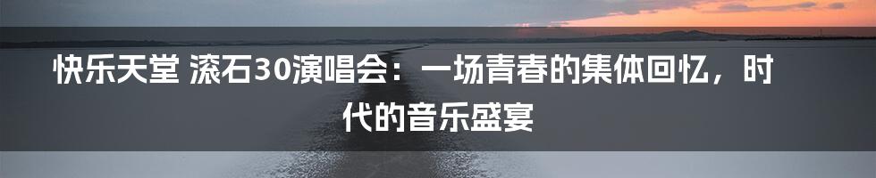 快乐天堂 滚石30演唱会：一场青春的集体回忆，时代的音乐盛宴