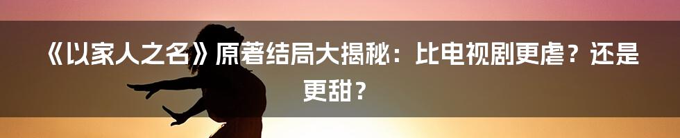 《以家人之名》原著结局大揭秘：比电视剧更虐？还是更甜？