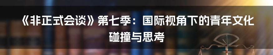 《非正式会谈》第七季：国际视角下的青年文化碰撞与思考